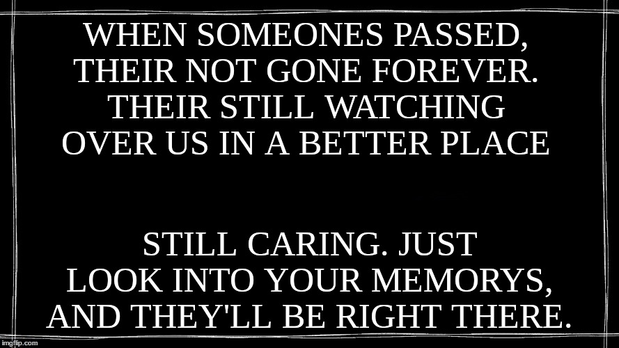 WHEN SOMEONES PASSED,
THEIR NOT GONE FOREVER.
THEIR STILL WATCHING OVER US IN A BETTER PLACE; STILL CARING. JUST LOOK INTO YOUR MEMORYS,
AND THEY'LL BE RIGHT THERE. | made w/ Imgflip meme maker