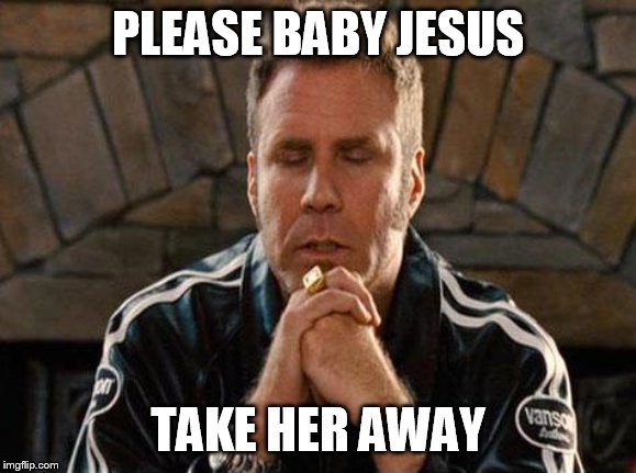 Ricky Bobby Praying | PLEASE BABY JESUS TAKE HER AWAY | image tagged in ricky bobby praying | made w/ Imgflip meme maker