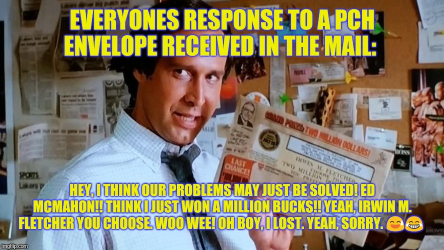 Typical Response To Publishers ClearingHouse Mailing!!!! | EVERYONES RESPONSE TO A PCH ENVELOPE RECEIVED IN THE MAIL:; HEY, I THINK OUR PROBLEMS MAY JUST BE SOLVED! ED MCMAHON!! THINK I JUST WON A MILLION BUCKS!! YEAH, IRWIN M. FLETCHER YOU CHOOSE. WOO WEE! OH BOY, I LOST. YEAH, SORRY. 😅😂 | image tagged in publishers clearinghouse,pch,million dollars,pch contest,publishers clearing house,ed mcmahon | made w/ Imgflip meme maker