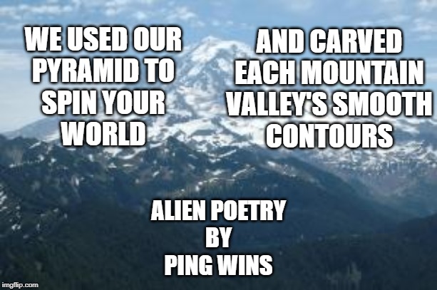 Mountain | AND CARVED
EACH MOUNTAIN
VALLEY'S SMOOTH
CONTOURS; WE USED OUR
PYRAMID TO
SPIN YOUR
WORLD; ALIEN POETRY
BY
PING WINS | image tagged in mountain | made w/ Imgflip meme maker
