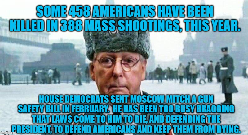 Moscow Mitch | SOME 458 AMERICANS HAVE BEEN KILLED IN 388 MASS SHOOTINGS, THIS YEAR. HOUSE DEMOCRATS SENT MOSCOW MITCH A GUN SAFETY BILL IN FEBRUARY.  HE HAS BEEN TOO BUSY BRAGGING THAT LAWS COME TO HIM TO DIE, AND DEFENDING THE PRESIDENT, TO DEFEND AMERICANS AND KEEP THEM FROM DYING. | image tagged in moscow mitch | made w/ Imgflip meme maker