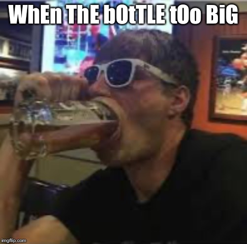 Big mouth Brad | WhEn ThE bOtTLE tOo BiG | image tagged in big mouth brad | made w/ Imgflip meme maker