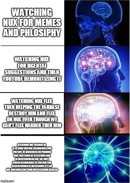 Expanding Brain Meme | WATCHING NUX FOR MEMES AND PHLOSIPHY; WATCHING NUX FOR HGENTAI SUGGESTIONS AND THAN YOUTUBE DEMONITIZING IT; WATCHING NUX FLEX THEN HELPING THE FANBASE DESTROY HIM AND FLEX ON NUX EVEN THOUGH WE CAN'T FLEX HARDER THEN HIM; WATCHING NUX BECAUSE HE IS IN YOUR YOUTUBE RECOMENDED AND YOU SAW HE HAD VIDEOS ON PORNHUB AND THEN THINK HE IS A GENIUS AND IS HGENTAI VIDEOS ARE THE ONLY VIDEOS RECOMENDED TO YOU AND YOU WATCH A VIDEO OF HIS BECAUSE IT'S NO NUT NOVEMBER AND YOUR NOT WATCHING HGENTAI | image tagged in memes,expanding brain | made w/ Imgflip meme maker