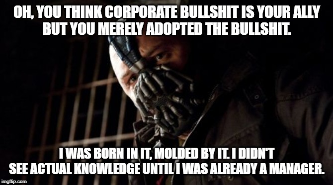 Permission Bane Meme | OH, YOU THINK CORPORATE BULLSHIT IS YOUR ALLY
BUT YOU MERELY ADOPTED THE BULLSHIT. I WAS BORN IN IT, MOLDED BY IT. I DIDN'T SEE ACTUAL KNOWLEDGE UNTIL I WAS ALREADY A MANAGER. | image tagged in memes,permission bane | made w/ Imgflip meme maker