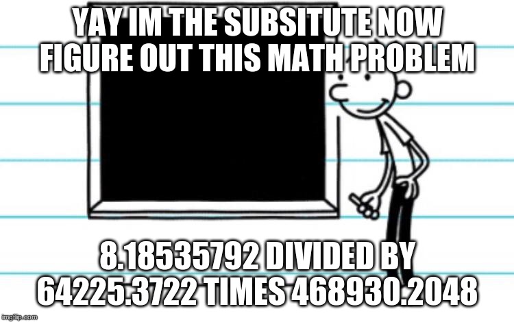 diary of a wimpy kid | YAY IM THE SUBSITUTE NOW FIGURE OUT THIS MATH PROBLEM; 8.18535792 DIVIDED BY 64225.3722 TIMES 468930.2048 | image tagged in diary of a wimpy kid | made w/ Imgflip meme maker
