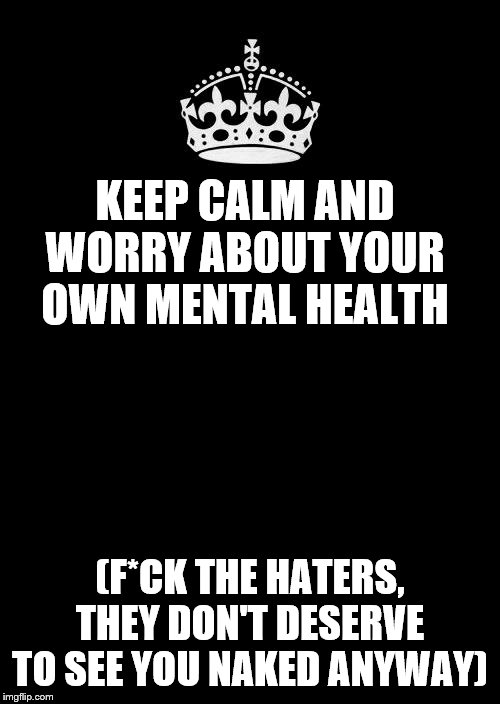 keep calm black template | KEEP CALM AND WORRY ABOUT YOUR OWN MENTAL HEALTH; (F*CK THE HATERS, THEY DON'T DESERVE TO SEE YOU NAKED ANYWAY) | image tagged in keep calm black template | made w/ Imgflip meme maker