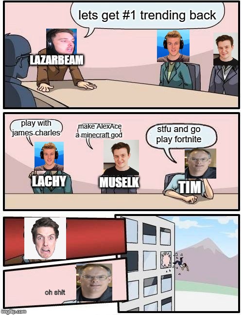 Boardroom Meeting Suggestion Meme | lets get #1 trending back; LAZARBEAM; play with james charles; make AlexAce a minecraft god; stfu and go play fortnite; LACHY; MUSELK; TIM; oh shit | image tagged in memes,boardroom meeting suggestion | made w/ Imgflip meme maker