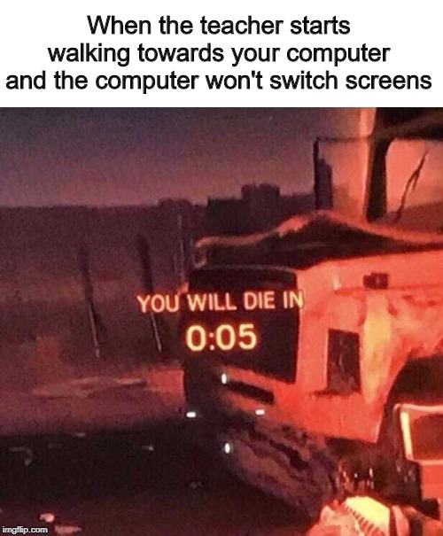 You will die in 0:05 | When the teacher starts walking towards your computer and the computer won't switch screens | image tagged in you will die in 005 | made w/ Imgflip meme maker