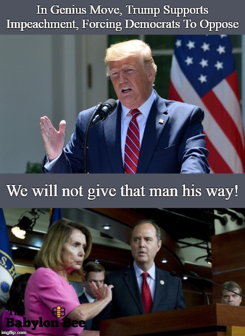 Trump for impeachment. | In Genius Move, Trump Supports Impeachment, Forcing Democrats To Oppose; We will not give that man his way! | image tagged in trump | made w/ Imgflip meme maker