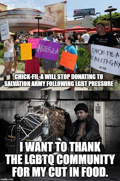 The Left Hates Homeless People! | CHICK-FIL-A WILL STOP DONATING TO SALVATION ARMY FOLLOWING LGBT PRESSURE; I WANT TO THANK THE LGBTQ COMMUNITY FOR MY CUT IN FOOD. | image tagged in salvation army,chick-fil-a,homeless,hungry,tolerance | made w/ Imgflip meme maker