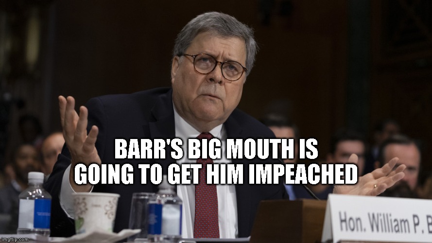 Barr do you want to be impeached for participating in a criminal conspiracy with Trump? | BARR'S BIG MOUTH IS GOING TO GET HIM IMPEACHED | image tagged in impeach trump,trump impeachment,impeach barr,attorney general,government corruption,criminals | made w/ Imgflip meme maker