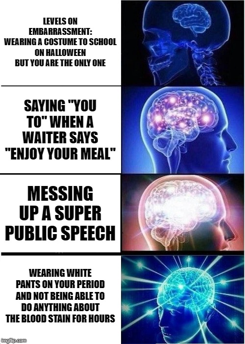 Expanding Brain Meme | LEVELS ON EMBARRASSMENT:
WEARING A COSTUME TO SCHOOL ON HALLOWEEN BUT YOU ARE THE ONLY ONE; SAYING "YOU TO" WHEN A WAITER SAYS "ENJOY YOUR MEAL"; MESSING UP A SUPER PUBLIC SPEECH; WEARING WHITE PANTS ON YOUR PERIOD AND NOT BEING ABLE TO DO ANYTHING ABOUT THE BLOOD STAIN FOR HOURS | image tagged in memes,expanding brain | made w/ Imgflip meme maker