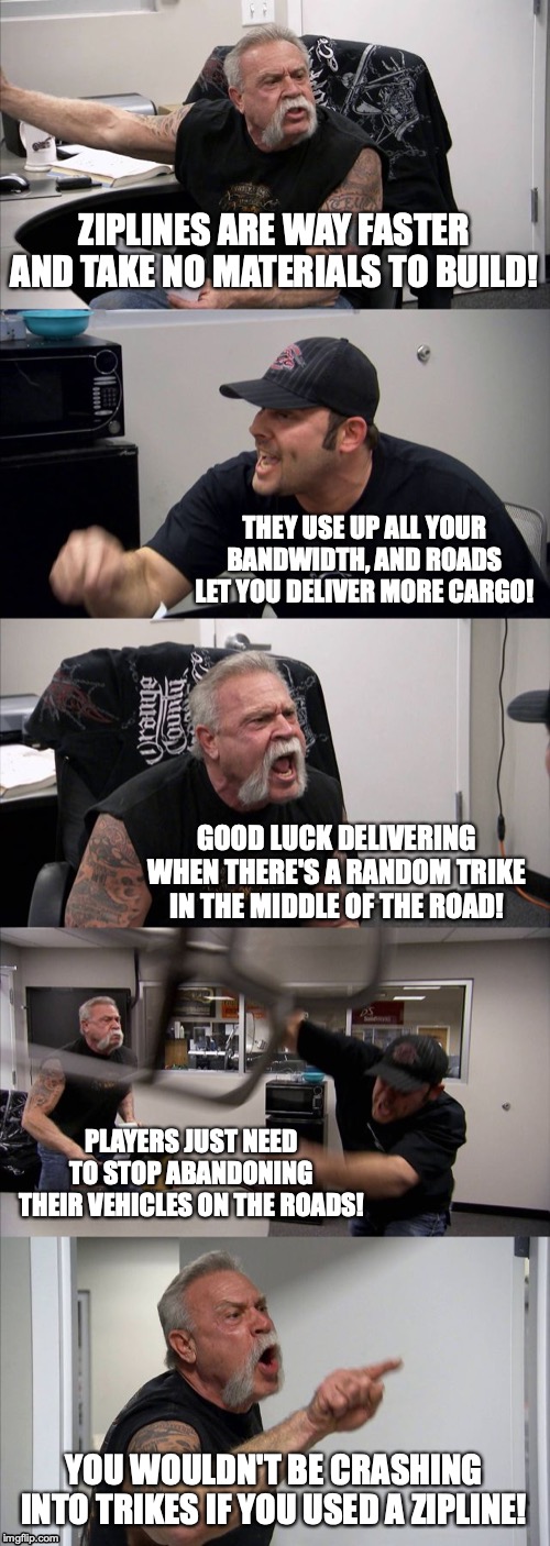 American Chopper Argument Meme | ZIPLINES ARE WAY FASTER AND TAKE NO MATERIALS TO BUILD! THEY USE UP ALL YOUR BANDWIDTH, AND ROADS LET YOU DELIVER MORE CARGO! GOOD LUCK DELIVERING WHEN THERE'S A RANDOM TRIKE IN THE MIDDLE OF THE ROAD! PLAYERS JUST NEED TO STOP ABANDONING THEIR VEHICLES ON THE ROADS! YOU WOULDN'T BE CRASHING INTO TRIKES IF YOU USED A ZIPLINE! | image tagged in memes,american chopper argument | made w/ Imgflip meme maker