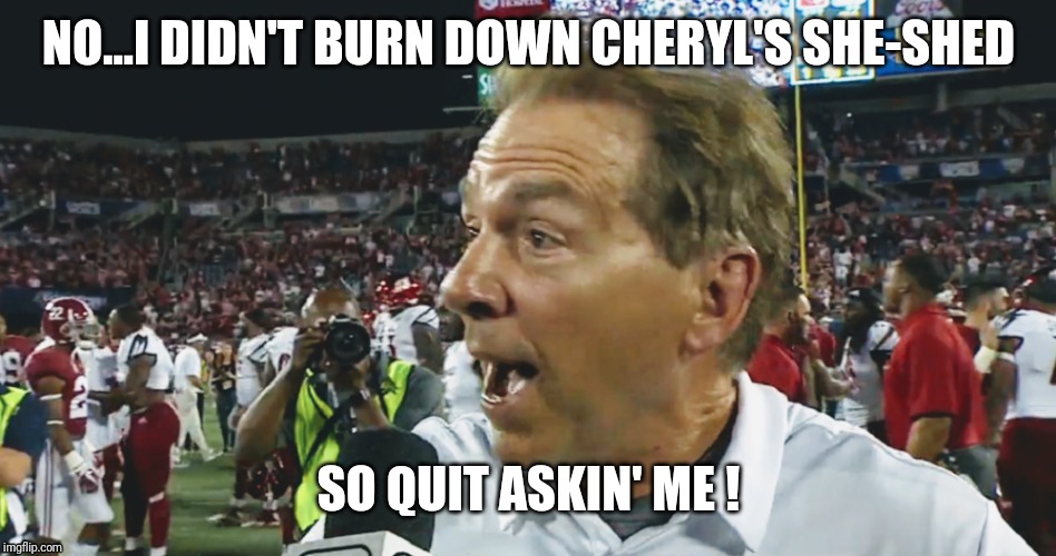 NO...I DIDN'T BURN DOWN CHERYL'S SHE-SHED; SO QUIT ASKIN' ME ! | image tagged in nick saban | made w/ Imgflip meme maker