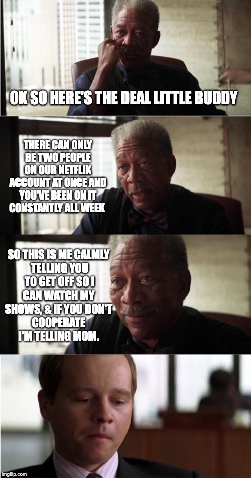 Morgan Freeman Good Luck | OK SO HERE'S THE DEAL LITTLE BUDDY; THERE CAN ONLY BE TWO PEOPLE ON OUR NETFLIX ACCOUNT AT ONCE AND YOU'VE BEEN ON IT CONSTANTLY ALL WEEK; SO THIS IS ME CALMLY 
TELLING YOU
 TO GET OFF SO I 
CAN WATCH MY 
SHOWS, & IF YOU DON'T 
COOPERATE 
I'M TELLING MOM. | image tagged in memes,morgan freeman good luck | made w/ Imgflip meme maker