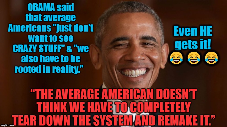 Reparations for slavery, healthcare for illegals, end the electoral college, felons can vote in prison, Medicare for all, etc. | Even HE gets it!   😂😂😂; OBAMA said that average Americans "just don't want to see CRAZY STUFF" & "we also have to be rooted in reality.”; “THE AVERAGE AMERICAN DOESN’T THINK WE HAVE TO COMPLETELY TEAR DOWN THE SYSTEM AND REMAKE IT.” | image tagged in politics,political meme,political,politicians,political humor,american politics | made w/ Imgflip meme maker