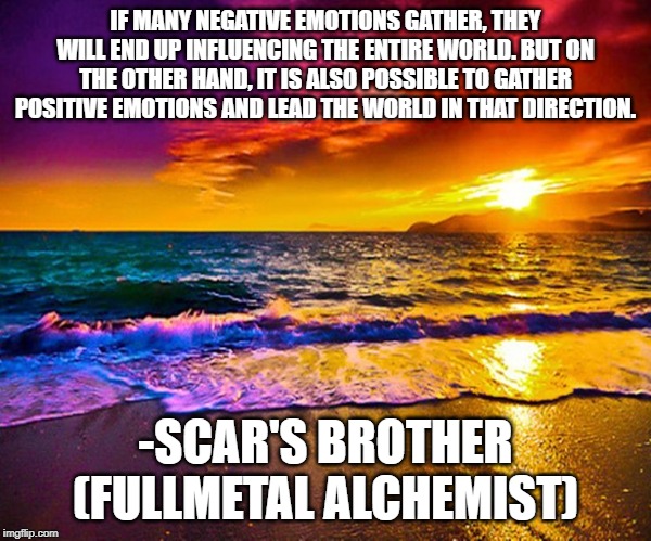 Beautiful Sunset | IF MANY NEGATIVE EMOTIONS GATHER, THEY WILL END UP INFLUENCING THE ENTIRE WORLD. BUT ON THE OTHER HAND, IT IS ALSO POSSIBLE TO GATHER POSITIVE EMOTIONS AND LEAD THE WORLD IN THAT DIRECTION. -SCAR'S BROTHER (FULLMETAL ALCHEMIST) | image tagged in beautiful sunset | made w/ Imgflip meme maker