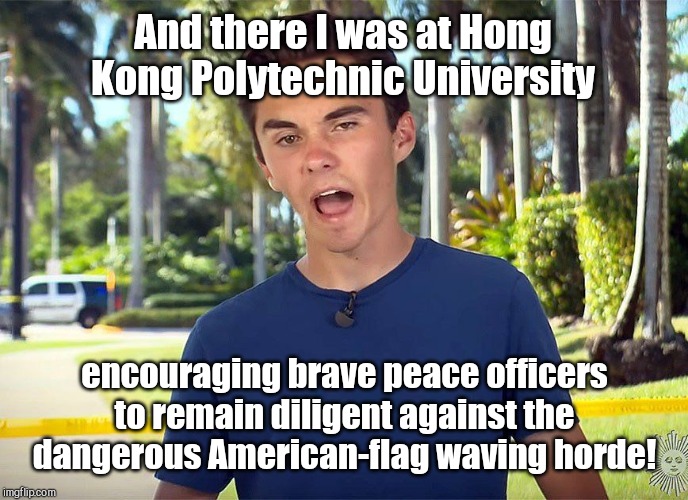 And there he was at Hong Kong Polytechnic University | And there I was at Hong Kong Polytechnic University; encouraging brave peace officers to remain diligent against the dangerous American-flag waving horde! | image tagged in and there i was david hogg,struggle for freedom,hong kong protesters,communist china,liberals,david hogg | made w/ Imgflip meme maker