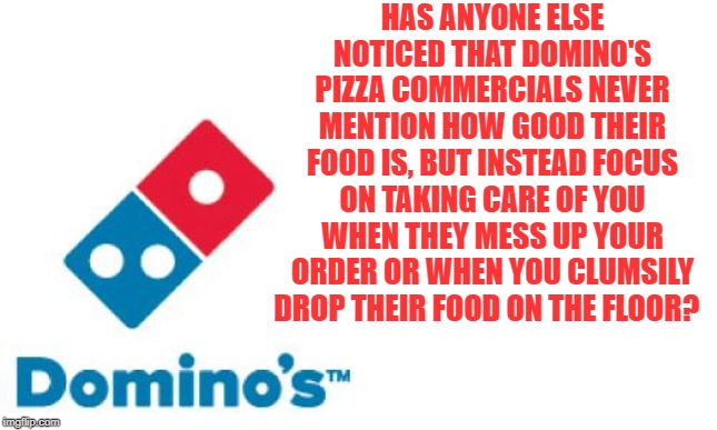Has anyone else noticed that Domino's Pizza commercials never mention how good their food is? | HAS ANYONE ELSE NOTICED THAT DOMINO'S PIZZA COMMERCIALS NEVER MENTION HOW GOOD THEIR FOOD IS, BUT INSTEAD FOCUS ON TAKING CARE OF YOU WHEN THEY MESS UP YOUR ORDER OR WHEN YOU CLUMSILY DROP THEIR FOOD ON THE FLOOR? | image tagged in domino's pizza,memes,pizza delivery man,pizza commercials | made w/ Imgflip meme maker