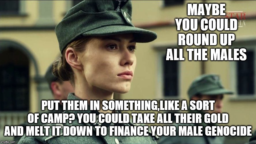 MAYBE YOU COULD ROUND UP ALL THE MALES PUT THEM IN SOMETHING,LIKE A SORT OF CAMP? YOU COULD TAKE ALL THEIR GOLD AND MELT IT DOWN TO FINANCE  | made w/ Imgflip meme maker