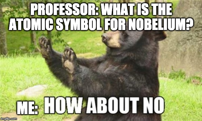 How About No Bear | PROFESSOR: WHAT IS THE ATOMIC SYMBOL FOR NOBELIUM? ME: | image tagged in memes,how about no bear | made w/ Imgflip meme maker