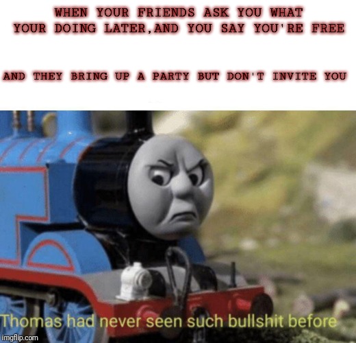 Thomas had never seen such bullshit before | WHEN YOUR FRIENDS ASK YOU WHAT YOUR DOING LATER,AND YOU SAY YOU'RE FREE; AND THEY BRING UP A PARTY BUT DON'T INVITE YOU | image tagged in thomas had never seen such bullshit before | made w/ Imgflip meme maker