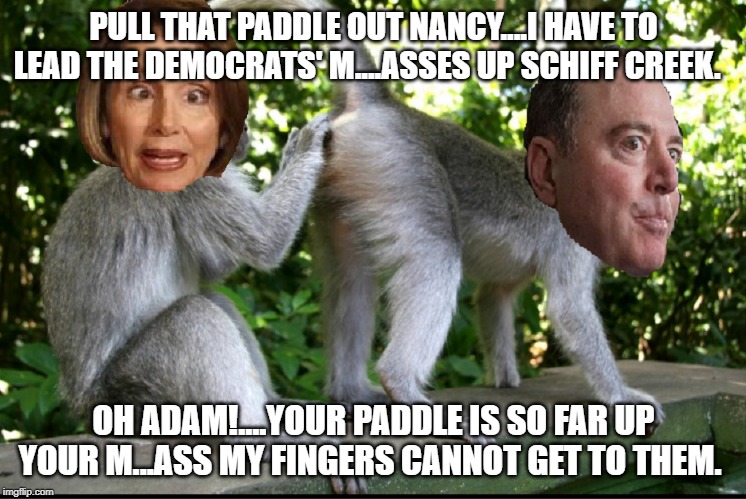 Nancy Pelosi and Adam Schiff | PULL THAT PADDLE OUT NANCY....I HAVE TO LEAD THE DEMOCRATS' M....ASSES UP SCHIFF CREEK. OH ADAM!....YOUR PADDLE IS SO FAR UP YOUR M...ASS MY FINGERS CANNOT GET TO THEM. | image tagged in nancy pelosi and adam schiff | made w/ Imgflip meme maker