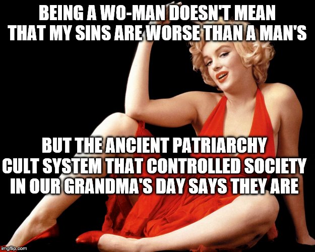 Marilyn Monroe Hot Looking Image Craziness | BEING A WO-MAN DOESN'T MEAN THAT MY SINS ARE WORSE THAN A MAN'S; BUT THE ANCIENT PATRIARCHY CULT SYSTEM THAT CONTROLLED SOCIETY IN OUR GRANDMA'S DAY SAYS THEY ARE | image tagged in marilyn monroe hot looking image craziness | made w/ Imgflip meme maker