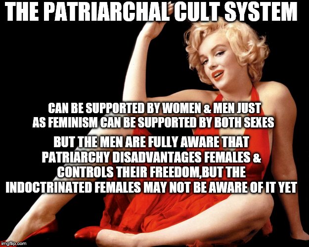 Marilyn Monroe Hot Looking Image Craziness | THE PATRIARCHAL CULT SYSTEM; CAN BE SUPPORTED BY WOMEN & MEN JUST AS FEMINISM CAN BE SUPPORTED BY BOTH SEXES; BUT THE MEN ARE FULLY AWARE THAT PATRIARCHY DISADVANTAGES FEMALES & CONTROLS THEIR FREEDOM,BUT THE INDOCTRINATED FEMALES MAY NOT BE AWARE OF IT YET | image tagged in marilyn monroe hot looking image craziness | made w/ Imgflip meme maker