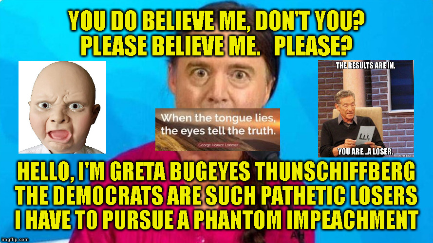 YOU DO BELIEVE ME, DON'T YOU?
PLEASE BELIEVE ME.   PLEASE? HELLO, I'M GRETA BUGEYES THUNSCHIFFBERG
THE DEMOCRATS ARE SUCH PATHETIC LOSERS
I HAVE TO PURSUE A PHANTOM IMPEACHMENT | made w/ Imgflip meme maker