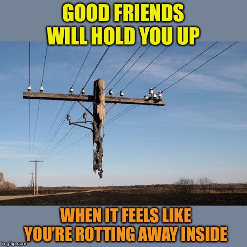 Having the right friends is important | GOOD FRIENDS WILL HOLD YOU UP; WHEN IT FEELS LIKE YOU’RE ROTTING AWAY INSIDE | image tagged in good,friends,uplifting,positive,memes | made w/ Imgflip meme maker