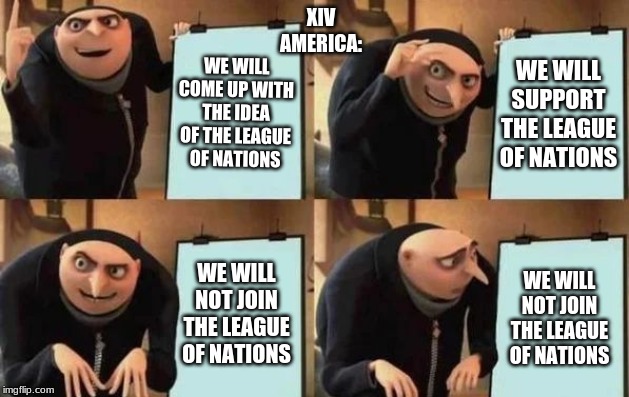 Gru's Plan | XIV
AMERICA:; WE WILL COME UP WITH THE IDEA OF THE LEAGUE OF NATIONS; WE WILL SUPPORT THE LEAGUE OF NATIONS; WE WILL NOT JOIN THE LEAGUE OF NATIONS; WE WILL NOT JOIN THE LEAGUE OF NATIONS | image tagged in gru's plan | made w/ Imgflip meme maker