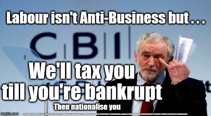 Labour/Corbyn - Anti-Business | Labour isn't Anti-Business but . . . We'll tax you till you're bankrupt; Then nationalise you; #JC4PMNOW #JC4PM2019 #GTTO #JC4PM #CULTOFCORBYN #LABOURISDEAD #WEAINTCORBYN #WEARECORBYN #CORBYN #NEVERCORBYN #TIMEFORCHANGE #LABOUR @PEOPLESMOMENTUM #VOTELABOUR2019 #TORIESOUT #GENERALELECTION2019 #LABOURPOLICIES | image tagged in brexit election 2019,brexit boris corbyn farage swinson trump,jc4pmnow gtto jc4pm2019,cultofcorbyn,labourisdead,lansman marxist  | made w/ Imgflip meme maker