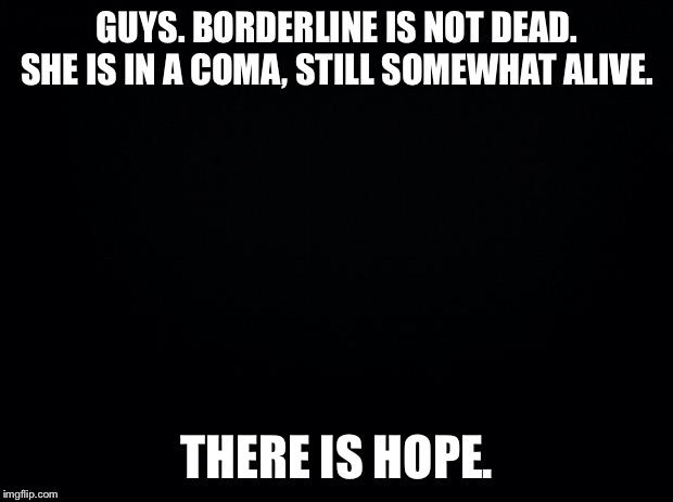 Black background | GUYS. BORDERLINE IS NOT DEAD. SHE IS IN A COMA, STILL SOMEWHAT ALIVE. THERE IS HOPE. | image tagged in black background | made w/ Imgflip meme maker