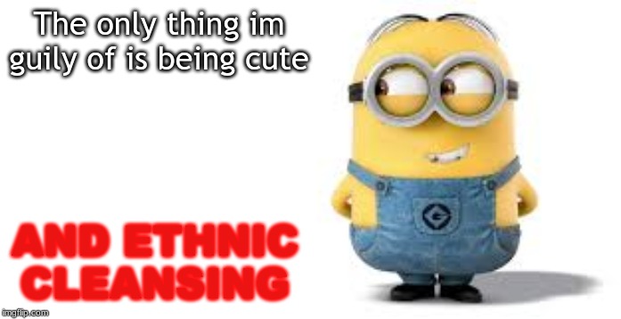 this is not a boomer meme please dont down vote | The only thing im guily of is being cute; AND ETHNIC CLEANSING | image tagged in minions | made w/ Imgflip meme maker
