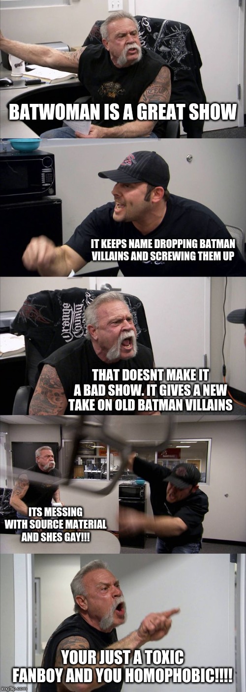 American Chopper Argument Meme | BATWOMAN IS A GREAT SHOW; IT KEEPS NAME DROPPING BATMAN VILLAINS AND SCREWING THEM UP; THAT DOESNT MAKE IT A BAD SHOW. IT GIVES A NEW TAKE ON OLD BATMAN VILLAINS; ITS MESSING WITH SOURCE MATERIAL AND SHES GAY!!! YOUR JUST A TOXIC FANBOY AND YOU HOMOPHOBIC!!!! | image tagged in memes,american chopper argument | made w/ Imgflip meme maker