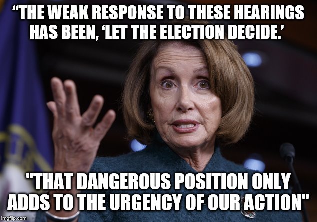 Good old Nancy Pelosi | “THE WEAK RESPONSE TO THESE HEARINGS HAS BEEN, ‘LET THE ELECTION DECIDE.’; "THAT DANGEROUS POSITION ONLY ADDS TO THE URGENCY OF OUR ACTION" | image tagged in good old nancy pelosi | made w/ Imgflip meme maker