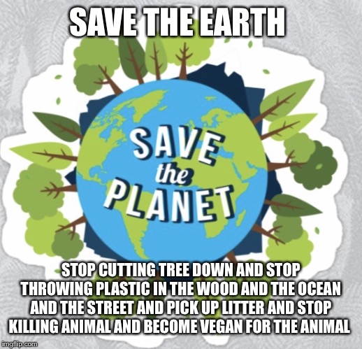 Save the | SAVE THE EARTH; STOP CUTTING TREE DOWN AND STOP THROWING PLASTIC IN THE WOOD AND THE OCEAN AND THE STREET AND PICK UP LITTER AND STOP KILLING ANIMAL AND BECOME VEGAN FOR THE ANIMAL | image tagged in save the | made w/ Imgflip meme maker