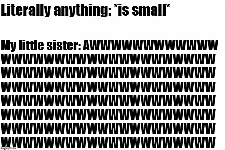 No title. | Literally anything: *is small*; My little sister: AWWWWWWWWWWWW
WWWWWWWWWWWWWWWWWWWW
WWWWWWWWWWWWWWWWWWWW
WWWWWWWWWWWWWWWWWWWW
WWWWWWWWWWWWWWWWWWWW
WWWWWWWWWWWWWWWWWWWW
WWWWWWWWWWWWWWWWWWWW
WWWWWWWWWWWWWWWWWWWW | image tagged in memes,sister,annoying | made w/ Imgflip meme maker