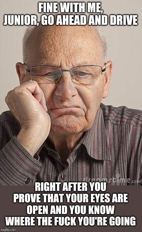 Bored Old Guy | FINE WITH ME, JUNIOR, GO AHEAD AND DRIVE RIGHT AFTER YOU PROVE THAT YOUR EYES ARE OPEN AND YOU KNOW WHERE THE F**K YOU'RE GOING | image tagged in bored old guy | made w/ Imgflip meme maker