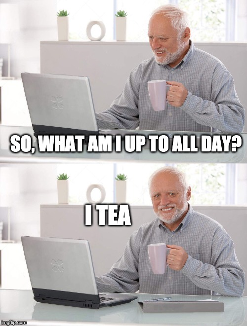 I tea | SO, WHAT AM I UP TO ALL DAY? I TEA | image tagged in old man cup of tea,tea,it | made w/ Imgflip meme maker