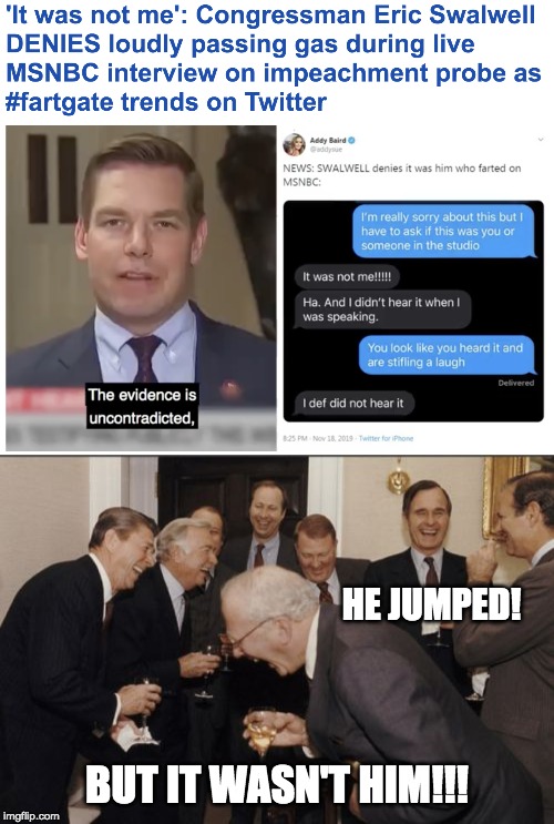 It was not me!!!!! | HE JUMPED! BUT IT WASN'T HIM!!! | image tagged in laughing men in suits,eric swalwell,fart | made w/ Imgflip meme maker