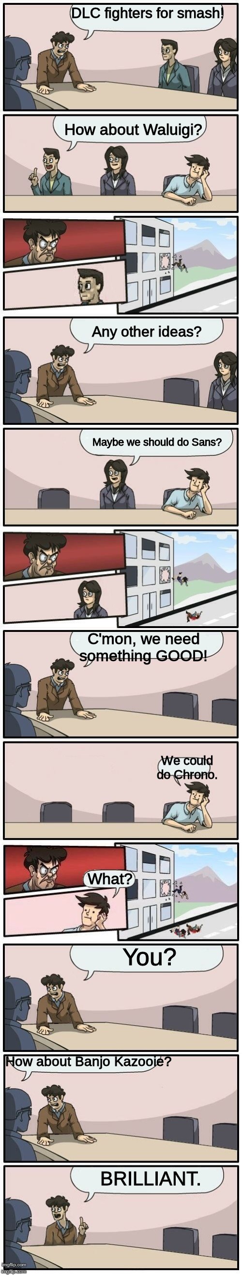 Boardroom Meeting Suggestions Extended | DLC fighters for smash! How about Waluigi? Any other ideas? Maybe we should do Sans? C'mon, we need something GOOD! We could do Chrono. What? You? How about Banjo Kazooie? BRILLIANT. | image tagged in boardroom meeting suggestions extended | made w/ Imgflip meme maker