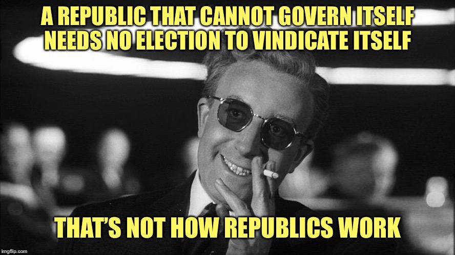 Doctor Strangelove says... | A REPUBLIC THAT CANNOT GOVERN ITSELF NEEDS NO ELECTION TO VINDICATE ITSELF THAT’S NOT HOW REPUBLICS WORK | image tagged in doctor strangelove says | made w/ Imgflip meme maker