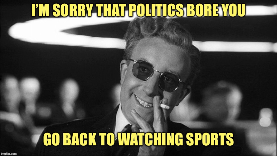 Doctor Strangelove says... | I’M SORRY THAT POLITICS BORE YOU; GO BACK TO WATCHING SPORTS | image tagged in doctor strangelove says | made w/ Imgflip meme maker