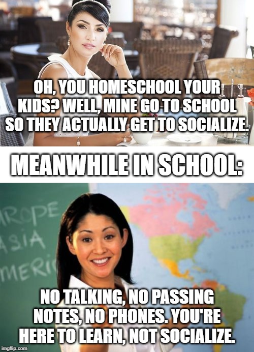 OH, YOU HOMESCHOOL YOUR KIDS? WELL, MINE GO TO SCHOOL SO THEY ACTUALLY GET TO SOCIALIZE. MEANWHILE IN SCHOOL:; NO TALKING, NO PASSING NOTES, NO PHONES. YOU'RE HERE TO LEARN, NOT SOCIALIZE. | image tagged in memes,unhelpful high school teacher | made w/ Imgflip meme maker