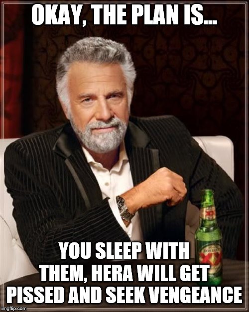 The Most Interesting Man In The World Meme | OKAY, THE PLAN IS... YOU SLEEP WITH THEM, HERA WILL GET PISSED AND SEEK VENGEANCE | image tagged in memes,the most interesting man in the world | made w/ Imgflip meme maker