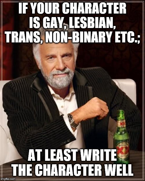 The Most Interesting Man In The World Meme | IF YOUR CHARACTER IS GAY, LESBIAN, TRANS, NON-BINARY ETC.; AT LEAST WRITE THE CHARACTER WELL | image tagged in memes,the most interesting man in the world | made w/ Imgflip meme maker