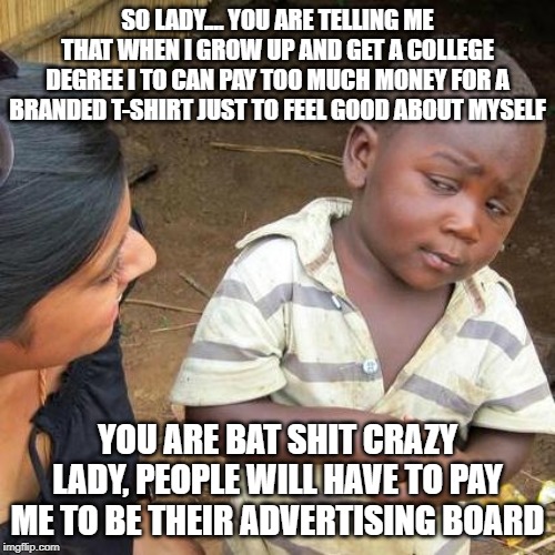 Third World Skeptical Kid Meme | SO LADY.... YOU ARE TELLING ME THAT WHEN I GROW UP AND GET A COLLEGE DEGREE I TO CAN PAY TOO MUCH MONEY FOR A BRANDED T-SHIRT JUST TO FEEL GOOD ABOUT MYSELF; YOU ARE BAT SHIT CRAZY LADY, PEOPLE WILL HAVE TO PAY ME TO BE THEIR ADVERTISING BOARD | image tagged in memes,third world skeptical kid | made w/ Imgflip meme maker