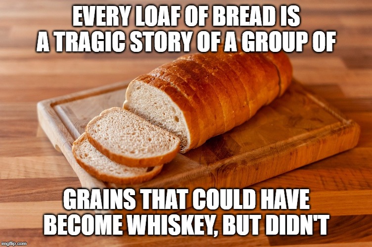 Loaf of Bread | EVERY LOAF OF BREAD IS A TRAGIC STORY OF A GROUP OF; GRAINS THAT COULD HAVE BECOME WHISKEY, BUT DIDN'T | image tagged in bread,grain,whiskey | made w/ Imgflip meme maker